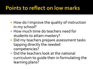  How do I improve the quality of instruction
in my school?
 How much time do teachers need for
students to attain mastery?
 Did my teachers prepare assessment tasks
tapping directly the needed
competencies?
 Did the teachers look at the national
curriculum to guide then in formulating the
learning plans?
 