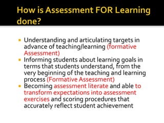  Understanding and articulating targets in
advance of teaching/learning (formative
Assessment)
 Informing students about learning goals in
terms that students understand, from the
very beginning of the teaching and learning
process (Formative Assessment)
 Becoming assessment literate and able to
transform expectations into assessment
exercises and scoring procedures that
accurately reflect student achievement
 