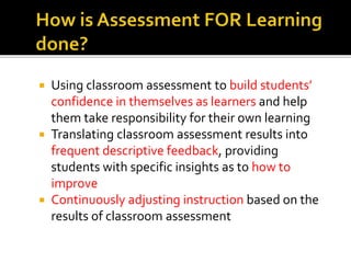  Using classroom assessment to build students’
confidence in themselves as learners and help
them take responsibility for their own learning
 Translating classroom assessment results into
frequent descriptive feedback, providing
students with specific insights as to how to
improve
 Continuously adjusting instruction based on the
results of classroom assessment
 