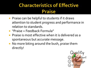  Praise can be helpful to students if it draws
attention to student progress and performance in
relation to standards.
 “Praise + Feedback Formula”
 Praise is most effective when it is delivered as a
spontaneous but accurate message.
 No more biting around the bush, praise them
directly!
 