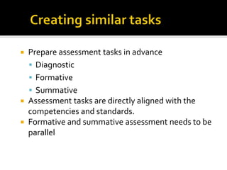  Prepare assessment tasks in advance
 Diagnostic
 Formative
 Summative
 Assessment tasks are directly aligned with the
competencies and standards.
 Formative and summative assessment needs to be
parallel
 