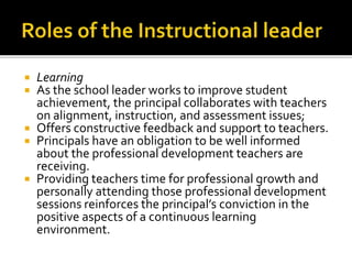  Learning
 As the school leader works to improve student
achievement, the principal collaborates with teachers
on alignment, instruction, and assessment issues;
 Offers constructive feedback and support to teachers.
 Principals have an obligation to be well informed
about the professional development teachers are
receiving.
 Providing teachers time for professional growth and
personally attending those professional development
sessions reinforces the principal’s conviction in the
positive aspects of a continuous learning
environment.
 