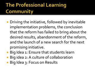  Driving the initiative, followed by inevitable
implementation problems, the conclusion
that the reform has failed to bring about the
desired results, abandonment of the reform,
and the launch of a new search for the next
promising initiative.
 Big Idea 1: Ensure that students learn
 Big idea 2: A culture of collaboration
 Big Idea 3: Focus on Results
 
