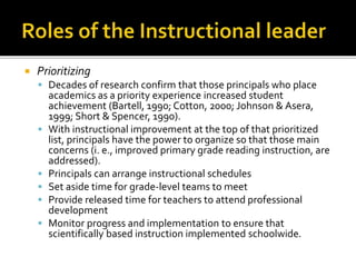  Prioritizing
 Decades of research confirm that those principals who place
academics as a priority experience increased student
achievement (Bartell, 1990; Cotton, 2000; Johnson & Asera,
1999; Short & Spencer, 1990).
 With instructional improvement at the top of that prioritized
list, principals have the power to organize so that those main
concerns (i. e., improved primary grade reading instruction, are
addressed).
 Principals can arrange instructional schedules
 Set aside time for grade-level teams to meet
 Provide released time for teachers to attend professional
development
 Monitor progress and implementation to ensure that
scientifically based instruction implemented schoolwide.
 