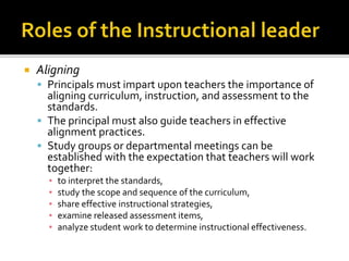  Aligning
 Principals must impart upon teachers the importance of
aligning curriculum, instruction, and assessment to the
standards.
 The principal must also guide teachers in effective
alignment practices.
 Study groups or departmental meetings can be
established with the expectation that teachers will work
together:
▪ to interpret the standards,
▪ study the scope and sequence of the curriculum,
▪ share effective instructional strategies,
▪ examine released assessment items,
▪ analyze student work to determine instructional effectiveness.
 