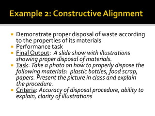  Demonstrate proper disposal of waste according
to the properties of its materials
 Performance task
 Final Output: A slide show with illustrations
showing proper disposal of materials.
 Task: Take a photo on how to properly dispose the
following materials: plastic bottles, food scrap,
papers. Present the picture in class and explain
the procedure.
 Criteria: Accuracy of disposal procedure, ability to
explain, clarity of illustrations
 