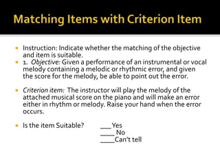 Instruction: Indicate whether the matching of the objective
and item is suitable.
 1. Objective: Given a performance of an instrumental or vocal
melody containing a melodic or rhythmic error, and given
the score for the melody, be able to point out the error.
 Criterion item: The instructor will play the melody of the
attached musical score on the piano and will make an error
either in rhythm or melody. Raise your hand when the error
occurs.
 Is the item Suitable? ___Yes
____ No
____Can’t tell
 
