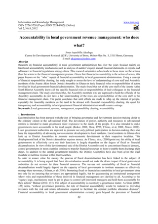 Information and Knowledge Management                                                                   www.iiste.org
ISSN 2224-5758 (Paper) ISSN 2224-896X (Online)
Vol 2, No.8, 2012


 Accountability in local government revenue management: who does
                                                      what?
                                               Jonas Ayaribilla Akudugu
       Centre for Development Research (ZEF), University of Bonn, Walter-Flex-Str. 3, 53113Bonn, Germany
                                             E-mail: akujonaya@yahoo.com
Abstract
Research on financial accountability in local government administration has over the years focused mainly on
traditional accountability mechanisms such as analysis of auditor’s report, annual financial statements or reports, and
adherence to financial regulations among others. This research orientation often tends to focus more on the actions
than the actors in the financial management process. Given that financial accountability is the action of actors, this
paper focuses on the ´´who´´ aspect of financial accountability in local government administration. Using a concept
of financial responsibility charting, the study sought to assess the level of understanding of core staff and Assembly
members of the Asante Akim South District Assembly in Ghana on basic financial roles or responsibilities of actors
involved in local government financial administration. The study found that not all the core staff of the Asante Akim
South District Assembly knows all the specific financial roles or responsibilities of their colleagues in the financial
management chain. The study also found that, the Assembly members who are supposed to hold the officials of the
Assembly accountable; do not have a fair understanding of the roles and responsibilities of the core staff in the
financial management chain. The paper concludes that until efforts are made to whip up the interest of people,
especially the Assembly members on the need to be abreast with financial responsibility charting, the quest for
transparency and accountability in local government financial administration would remain a mirage.
Keywords: Local government, revenue, management, responsibility charting, accountability

1. Introduction
Decentralisation has been pursued with the aim of bringing governance and development decision-making closer to
the ordinary citizen at the sub-national level. The devolution of power, authority and resources to sub-national
entities is intended to make governance more responsive to the needs of the people. It is also intended to make
governments more accountable to the local people, (Kokor, 2001; Diaw, 1997; Yilmaz, et al, 2008; Ahwoi, 2010).
Local government authorities are expected to promote not only political participation in decision-making, they also
have the responsibility of advancing socio-economic development to local residents. Local residents in Ghana often
look up to District Assemblies to promote socio-economic development in their respective localities. This
developmental task of the District Assemblies requires money. As Yilmaz, et al, (2008) point out, the ability of local
governments to effectively carry out their functions is largely dependent on the degree of fiscal or financial
decentralisation. In view of this developmental task of the District Assemblies and its concomitant financial demand,
central governments in most countries continue to transfer financial resources to them to enable them discharge their
duties. In addition to the central government transfers, the District Assemblies have also been given the legal
mandate to mobilise revenue within their localities.
In order to ensure value for money, the process of fiscal decentralisation has been linked to the subject of
accountability. It is being argued that fiscal decentralisation would not make the desire impact if local government
authorities do not account for these financial resources. The success and sustainability of fiscal or financial
decentralisation would largely depend on the capacity of local governments to institute measures to effectively
manage these revenues, (Yilmaz, et al (2008). Promoting fiscal or financial accountability in local governments does
not only lie on ensuring that revenues are appropriated legally, but by guaranteeing an institutional arrangement
where roles and responsibilities of those involved in financial management are clarified to all. According to the
“agency logic, mechanisms must be put in place to control self-interested managers and hold them accountable for
their actions” Bednar (2012: 133). The subject of accountability is essentially a governance matter. As Sloan (2001:
336) notes, “without governance problems, the role of financial accountability would be reduced to providing
investors with the risk and return information required to facilitate the optimal portfolio allocation decision”.
Financial accountability in local government administration certainly goes beyond the provision of financial
                                                          22
 