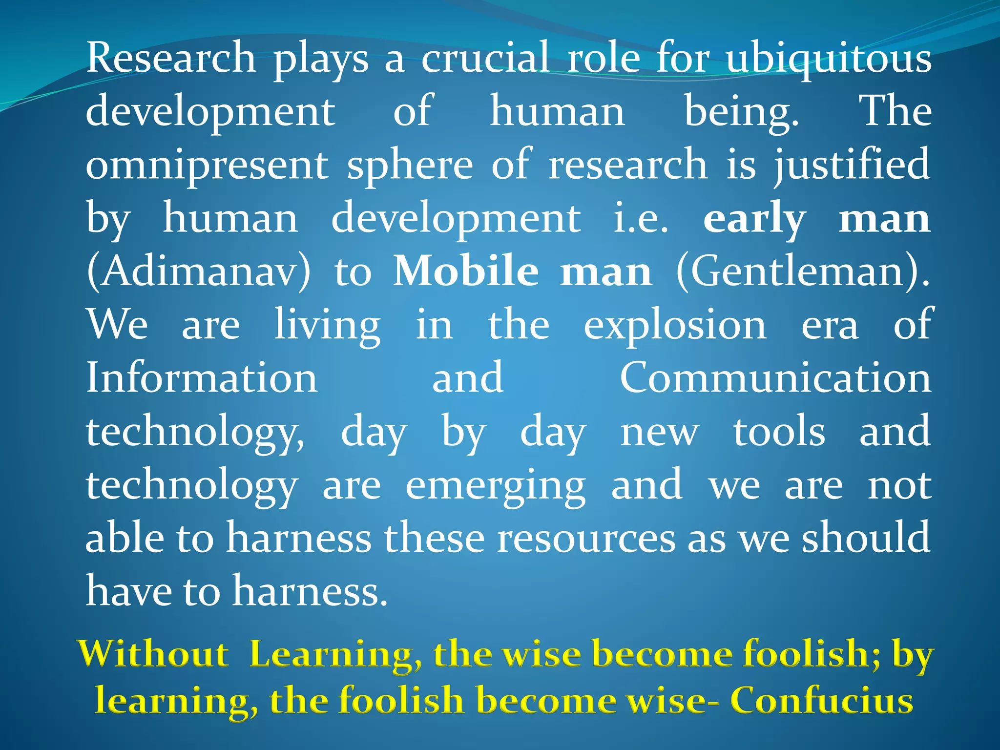 Research plays a crucial role for ubiquitous
development of human being. The
omnipresent sphere of research is justified
by human development i.e. early man
(Adimanav) to Mobile man (Gentleman).
We are living in the explosion era of
Information and Communication
technology, day by day new tools and
technology are emerging and we are not
able to harness these resources as we should
have to harness.
Without Learning, the wise become foolish; by
learning, the foolish become wise- Confucius
 