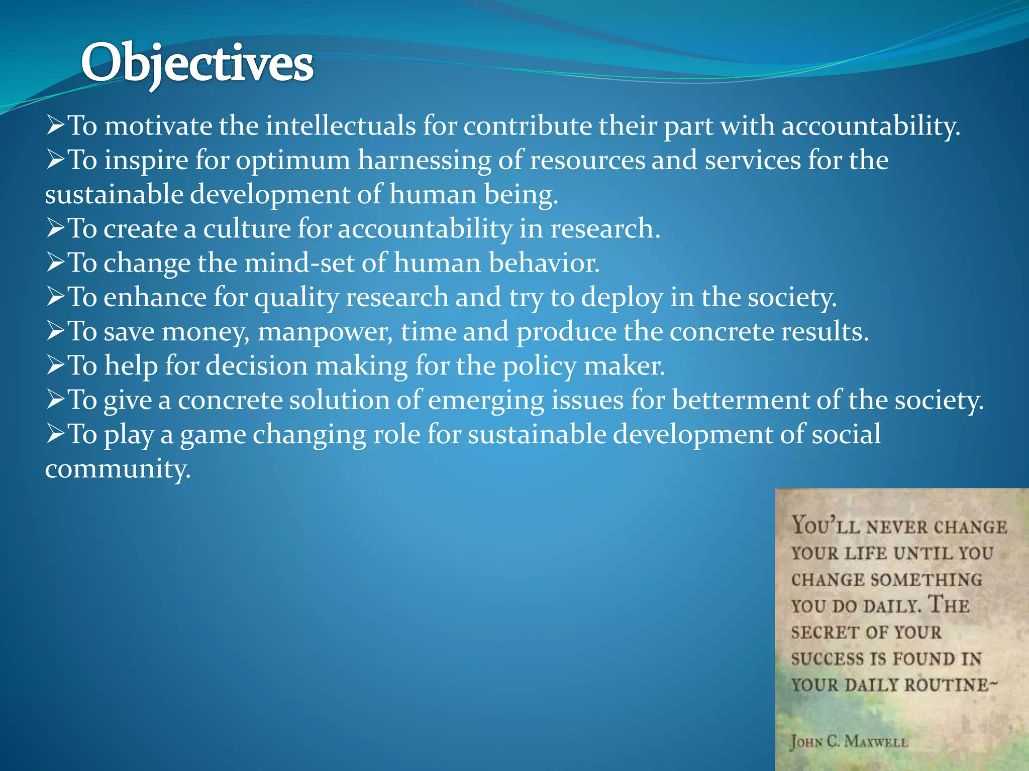 To motivate the intellectuals for contribute their part with accountability.
To inspire for optimum harnessing of resources and services for the
sustainable development of human being.
To create a culture for accountability in research.
To change the mind-set of human behavior.
To enhance for quality research and try to deploy in the society.
To save money, manpower, time and produce the concrete results.
To help for decision making for the policy maker.
To give a concrete solution of emerging issues for betterment of the society.
To play a game changing role for sustainable development of social
community.
 