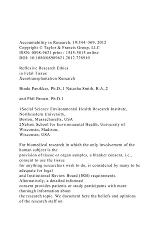 Accountability in Research, 19:344–369, 2012
Copyright © Taylor & Francis Group, LLC
ISSN: 0898-9621 print / 1545-5815 online
DOI: 10.1080/08989621.2012.728910
Reflexive Research Ethics
in Fetal Tissue
Xenotransplantation Research
Bindu Panikkar, Ph.D.,1 Natasha Smith, B.A.,2
and Phil Brown, Ph.D.1
1Social Science Environmental Health Research Institute,
Northeastern University,
Boston, Massachusetts, USA
2Nelson School for Environmental Health, University of
Wisconsin, Madison,
Wisconsin, USA
For biomedical research in which the only involvement of the
human subject is the
provision of tissue or organ samples, a blanket consent, i.e.,
consent to use the tissue
for anything researchers wish to do, is considered by many to be
adequate for legal
and Institutional Review Board (IRB) requirements.
Alternatively, a detailed informed
consent provides patients or study participants with more
thorough information about
the research topic. We document here the beliefs and opinions
of the research staff on
 