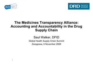 The Medicines Transparency Alliance:
Accounting and Accountability in the Drug
A      ti    dA       t bilit i th D
             Supply Chain

              Saul Walker, DFID
          Global Health Supply Chain Summit
             Zaragossa, 6 November 2008
 