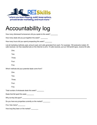 Accountability log
How many distressed homeowners did you speak to this week? ________
How many deals did you put together this week? ________
How many hours did you spend prospecting this week? ________
List all marketing methods used, amount used, and calls generated from each. For example, 100 postcards mailed, 25
calls received, ran free classified ads on the Internet or print, 15 calls receives, put out 100 bandit signs, receive 50 calls.
One.
Two.
Three.
Four.
Five.
Which methods did your potential deals come from?
One.
Two.
Three.
Four.
Five.
Total number of wholesale deals this week? ________
Deals that fell apart this week ________
Why do they fall apart? _________________________________________________________________________
Do you have any properties currently on the market? ________
If so, how many? ________
How long they been on the market? ________
 