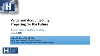 Value	
  and	
  Accountability:	
  
Preparing	
  for	
  the	
  Future	
  
American	
  College	
  of	
  Healthcare	
  Execu=ves	
  
March	
  3,	
  2016	
  
	
  
Michael	
  J.	
  Consuelos,	
  MD	
  MBA	
  
Senior	
  Vice	
  President,	
  Clinical	
  Integra4on	
  
The	
  Hospital	
  &	
  Healthsystem	
  Associa4on	
  of	
  Pennsylvania	
  
 