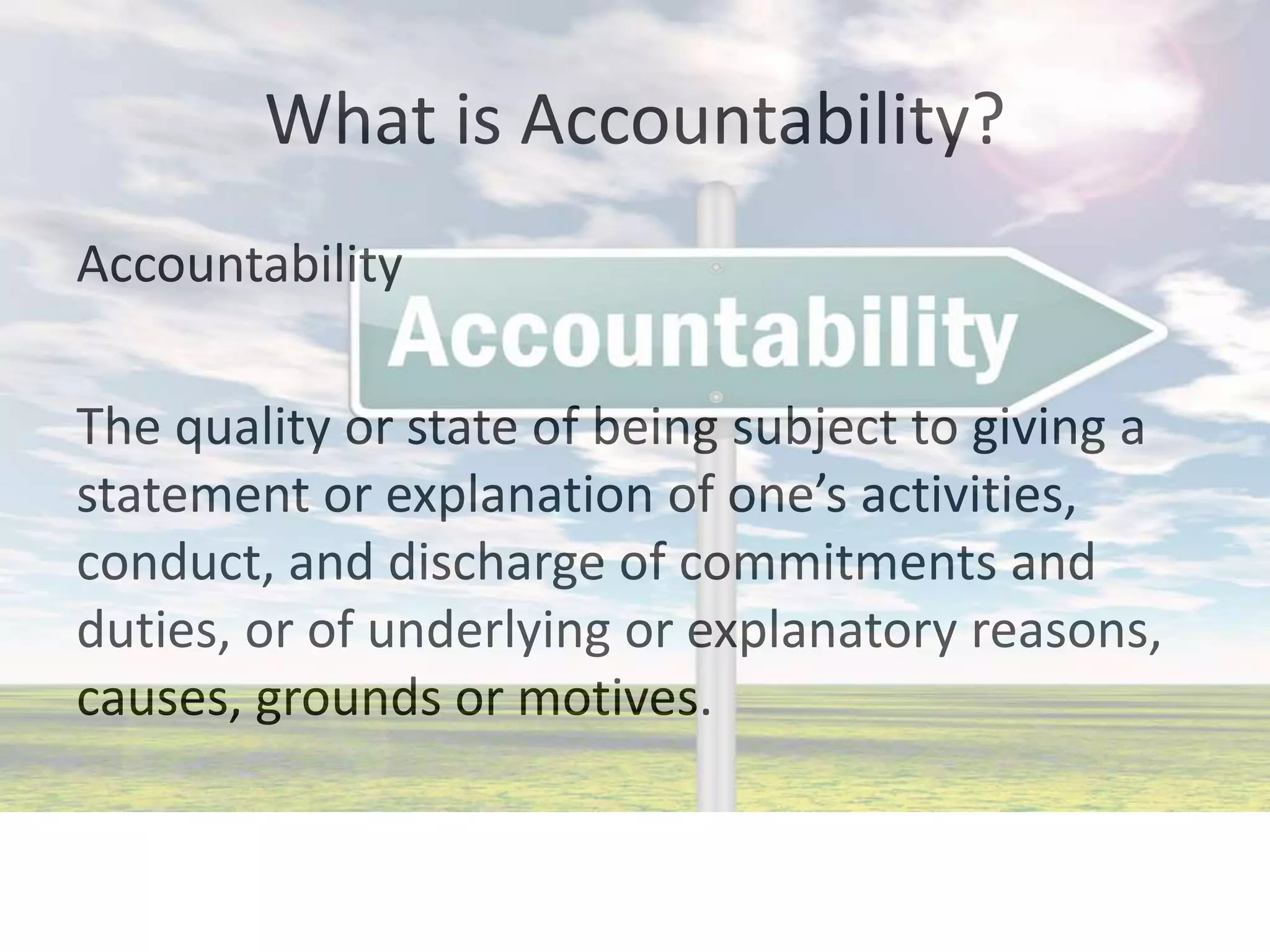 Accountability
The quality or state of being subject to giving a
statement or explanation of one’s activities,
conduct, and discharge of commitments and
duties, or of underlying or explanatory reasons,
causes, grounds or motives.
What is Accountability?
