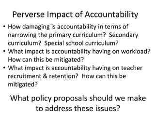 • How damaging is accountability in terms of
narrowing the primary curriculum? Secondary
curriculum? Special school curriculum?
• What impact is accountability having on workload?
How can this be mitigated?
• What impact is accountability having on teacher
recruitment & retention? How can this be
mitigated?
What policy proposals should we make
to address these issues?
Perverse Impact of Accountability
 