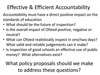 Accountability must have a direct positive impact on the
standards of education
• What should be the future of inspection?
• Is the overall impact of Ofsted positive, negative or
neutral?
• What can Ofsted realistically inspect in one/two days?
What valid and reliable judgements can it make?
• Is inspection of good schools an effective use of public
money? What alternatives exist?
What policy proposals should we make
to address these questions?
Effective & Efficient Accountability
 