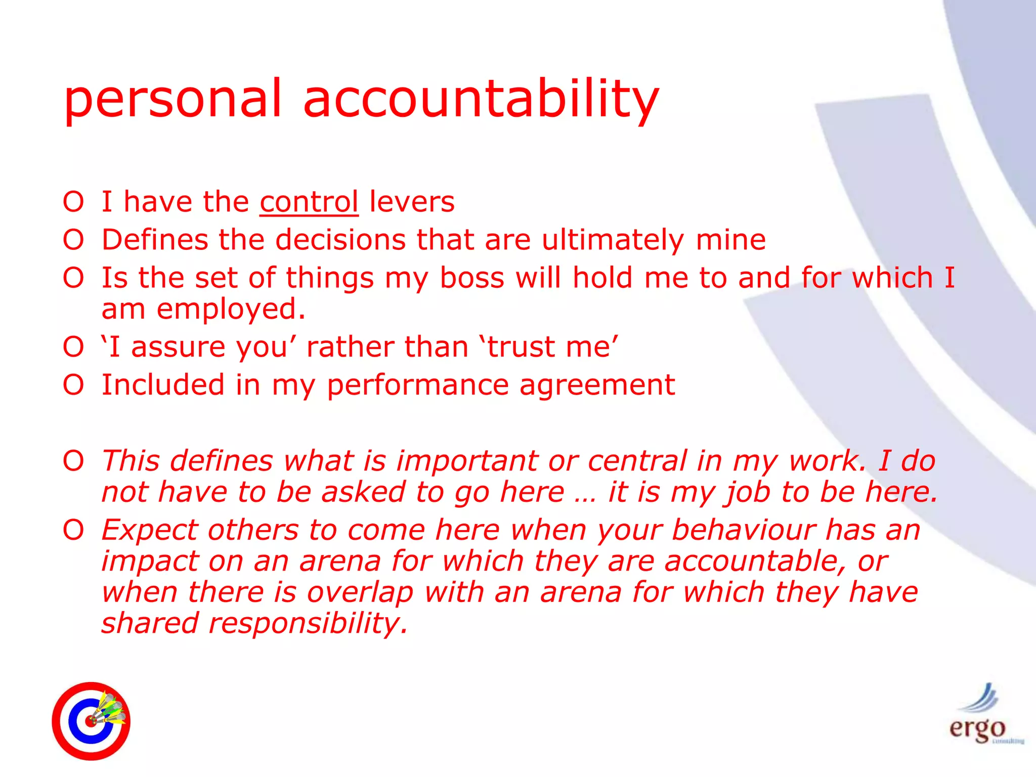 personal accountabilityI have the control leversDefines the decisions that are ultimately mineIs the set of things my boss will hold me to and for which I am employed.‘I assure you’ rather than ‘trust me’Included in my performance agreementThis defines what is important or central in my work. I do not have to be asked to go here … it is my job to be here.Expect others to come here when your behaviour has an impact on an arena for which they are accountable, or when there is overlap with an arena for which they have shared responsibility.