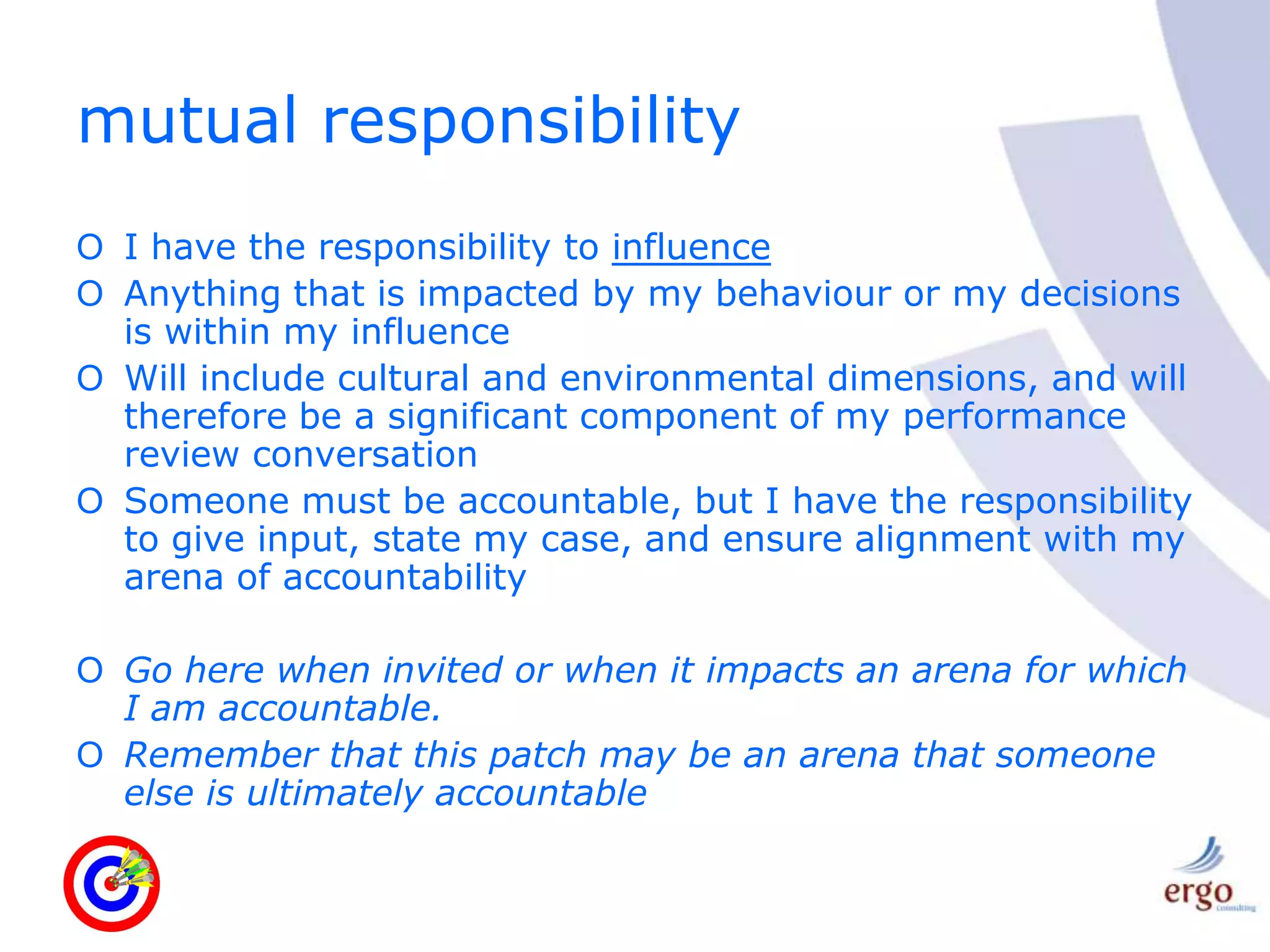 mutual responsibilityI have the responsibility to influenceAnything that is impacted by my behaviour or my decisions is within my influenceWill include cultural and environmental dimensions, and will therefore be a significant component of my performance review conversationSomeone must be accountable, but I have the responsibility to give input, state my case, and ensure alignment with my arena of accountabilityGo here when invited or when it impacts an arena for which I am accountable.Remember that this patch may be an arena that someone else is ultimately accountable