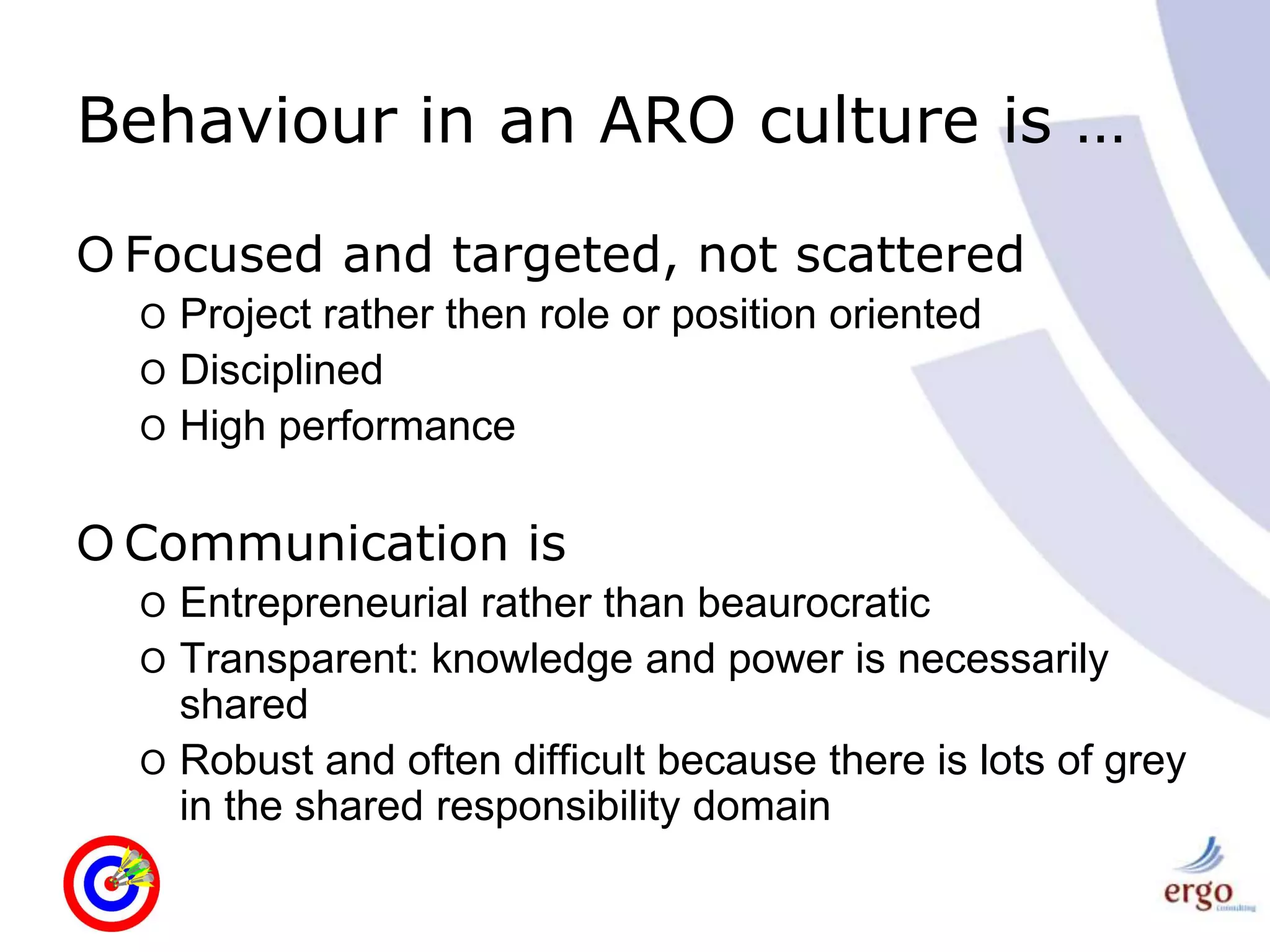 Behaviour in an ARO culture is …Focused and targeted, not scatteredProject rather then role or position orientedDisciplinedHigh performanceCommunication isEntrepreneurial rather than beaurocraticTransparent: knowledge and power is necessarily sharedRobust and often difficult because there is lots of grey in the shared responsibility domain