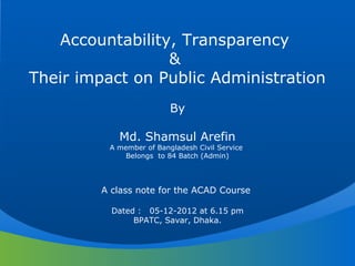 Accountability, Transparency
&
Their impact on Public Administration
By
Md. Shamsul Arefin
A member of Bangladesh Civil Service
Belongs to 84 Batch (Admin)
A class note for the ACAD Course
Dated : 05-12-2012 at 6.15 pm
BPATC, Savar, Dhaka.
 
