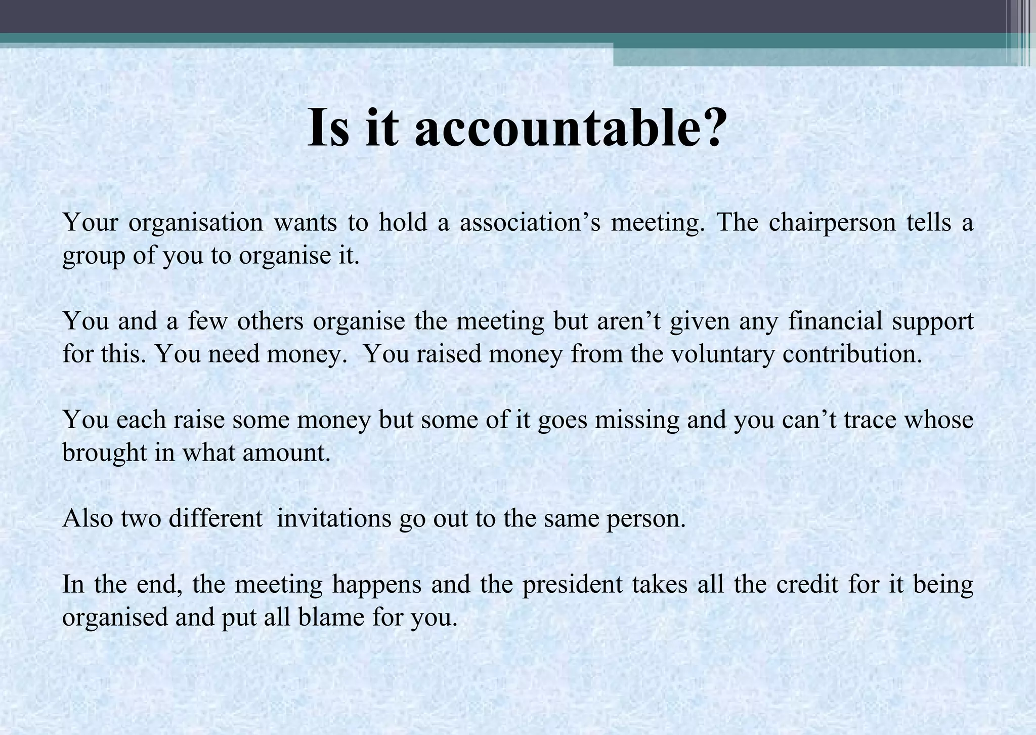 Is it accountable?
Your organisation wants to hold a association’s meeting. The chairperson tells a
group of you to organise it.
You and a few others organise the meeting but aren’t given any financial support
for this. You need money. You raised money from the voluntary contribution.
You each raise some money but some of it goes missing and you can’t trace whose
brought in what amount.
Also two different invitations go out to the same person.
In the end, the meeting happens and the president takes all the credit for it being
organised and put all blame for you.
 