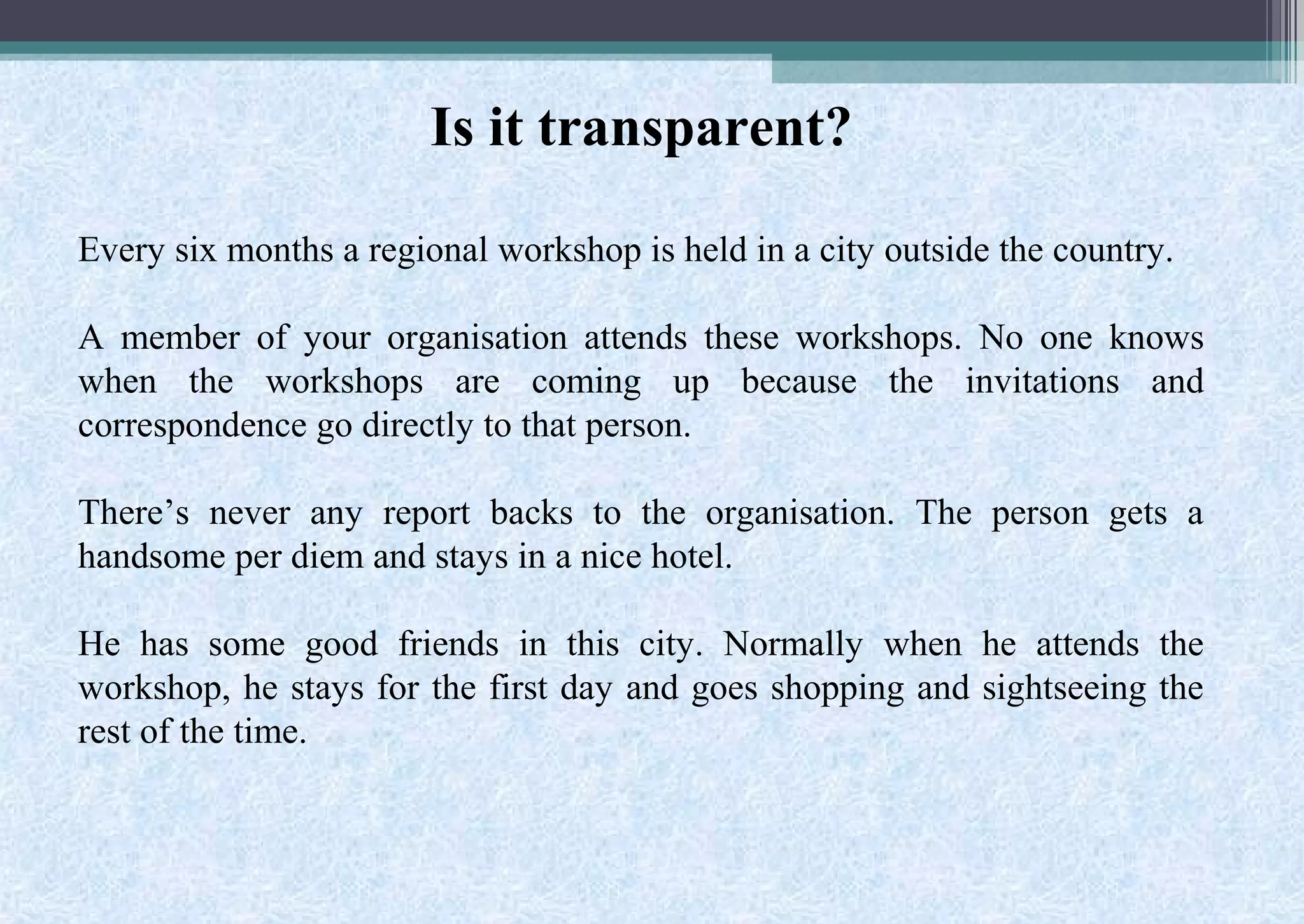 Is it transparent?
Every six months a regional workshop is held in a city outside the country.
A member of your organisation attends these workshops. No one knows
when the workshops are coming up because the invitations and
correspondence go directly to that person.
There’s never any report backs to the organisation. The person gets a
handsome per diem and stays in a nice hotel.
He has some good friends in this city. Normally when he attends the
workshop, he stays for the first day and goes shopping and sightseeing the
rest of the time.
 