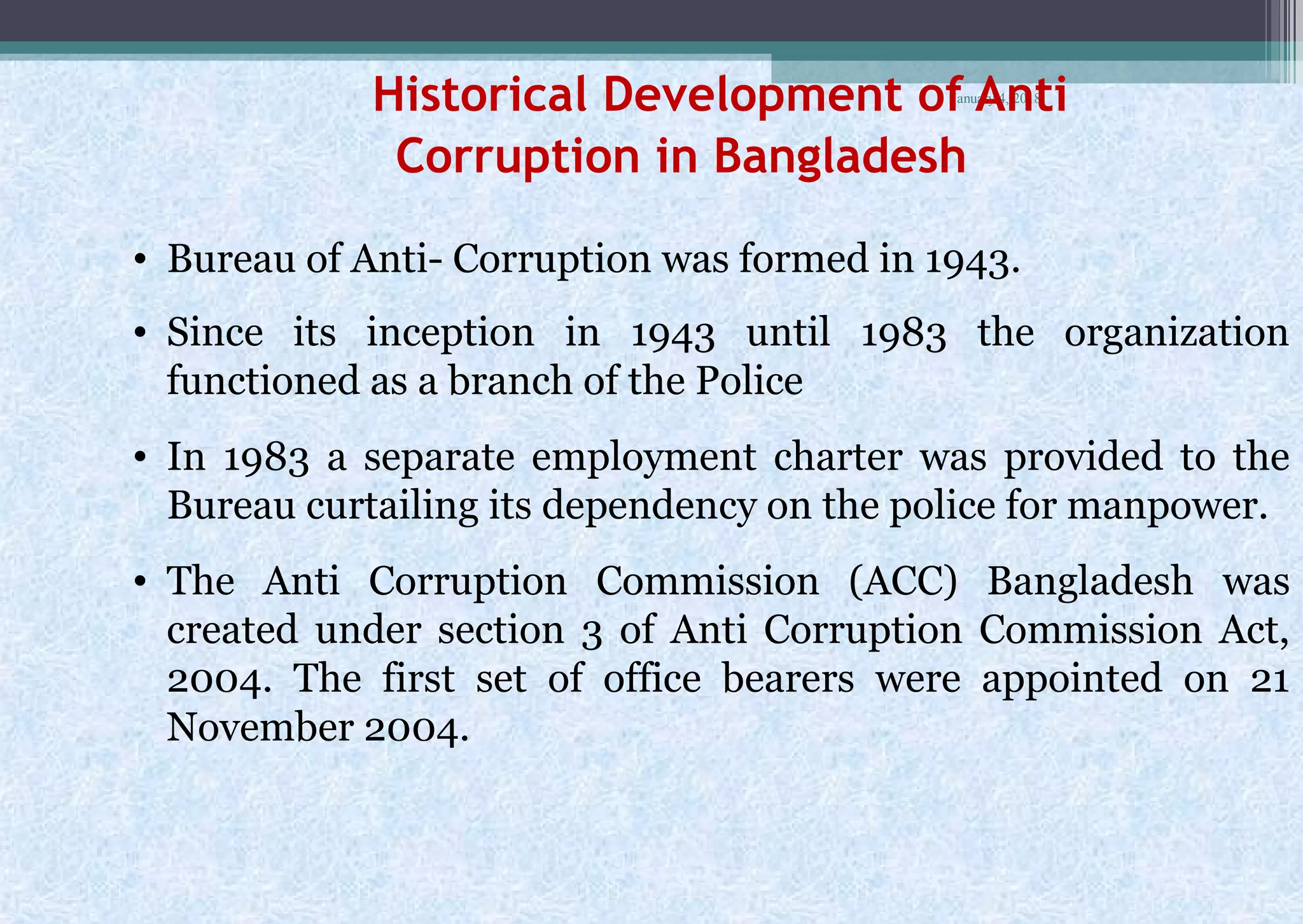 January 4, 2018
Historical Development of Anti
Corruption in Bangladesh
• Bureau of Anti- Corruption was formed in 1943.
• Since its inception in 1943 until 1983 the organization
functioned as a branch of the Police
• In 1983 a separate employment charter was provided to the
Bureau curtailing its dependency on the police for manpower.
• The Anti Corruption Commission (ACC) Bangladesh was
created under section 3 of Anti Corruption Commission Act,
2004. The first set of office bearers were appointed on 21
November 2004.
 