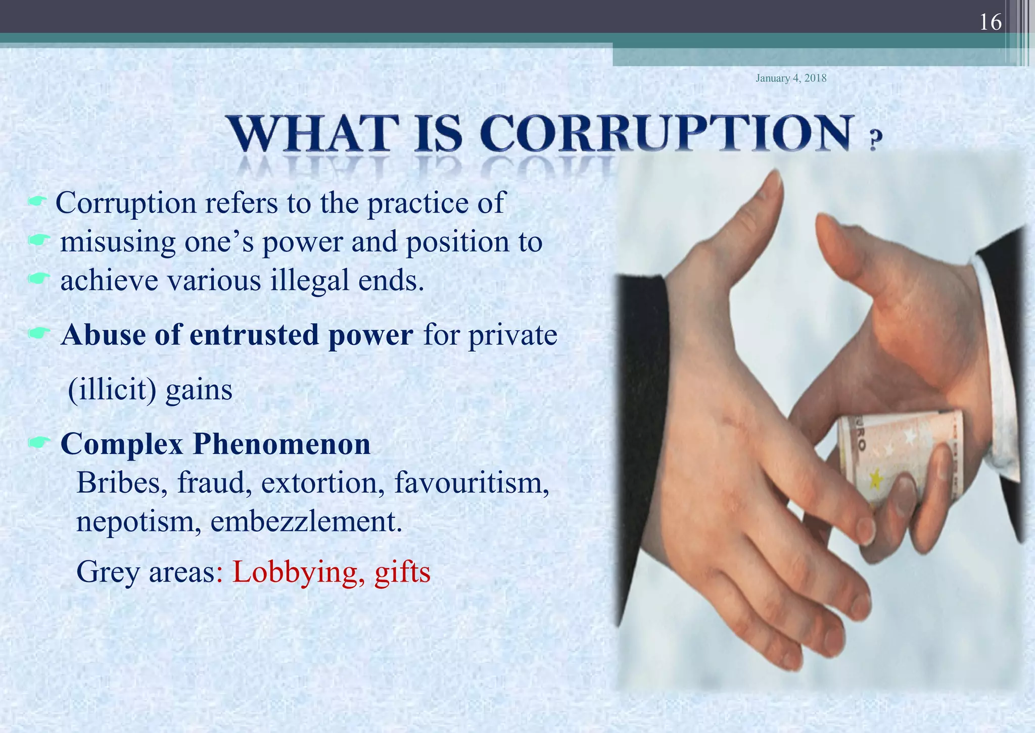  Corruption refers to the practice of
 misusing one’s power and position to
 achieve various illegal ends.
 Abuse of entrusted power for private
(illicit) gains
 Complex Phenomenon
Bribes, fraud, extortion, favouritism,
nepotism, embezzlement.
Grey areas: Lobbying, gifts
January 4, 2018
16
 