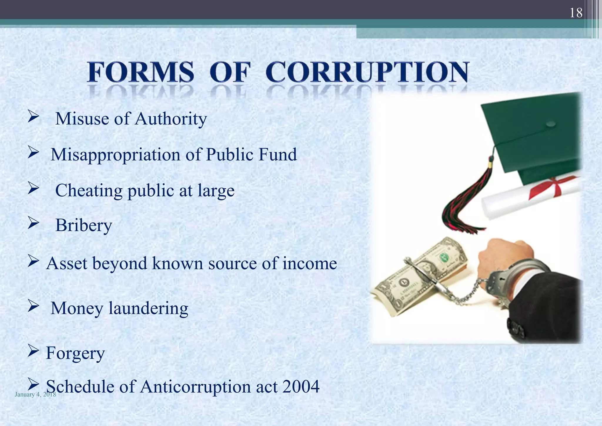  Misuse of Authority
 Misappropriation of Public Fund
 Cheating public at large
 Bribery
 Asset beyond known source of income
 Money laundering
 Forgery
 Schedule of Anticorruption act 2004January 4, 2018
18
 