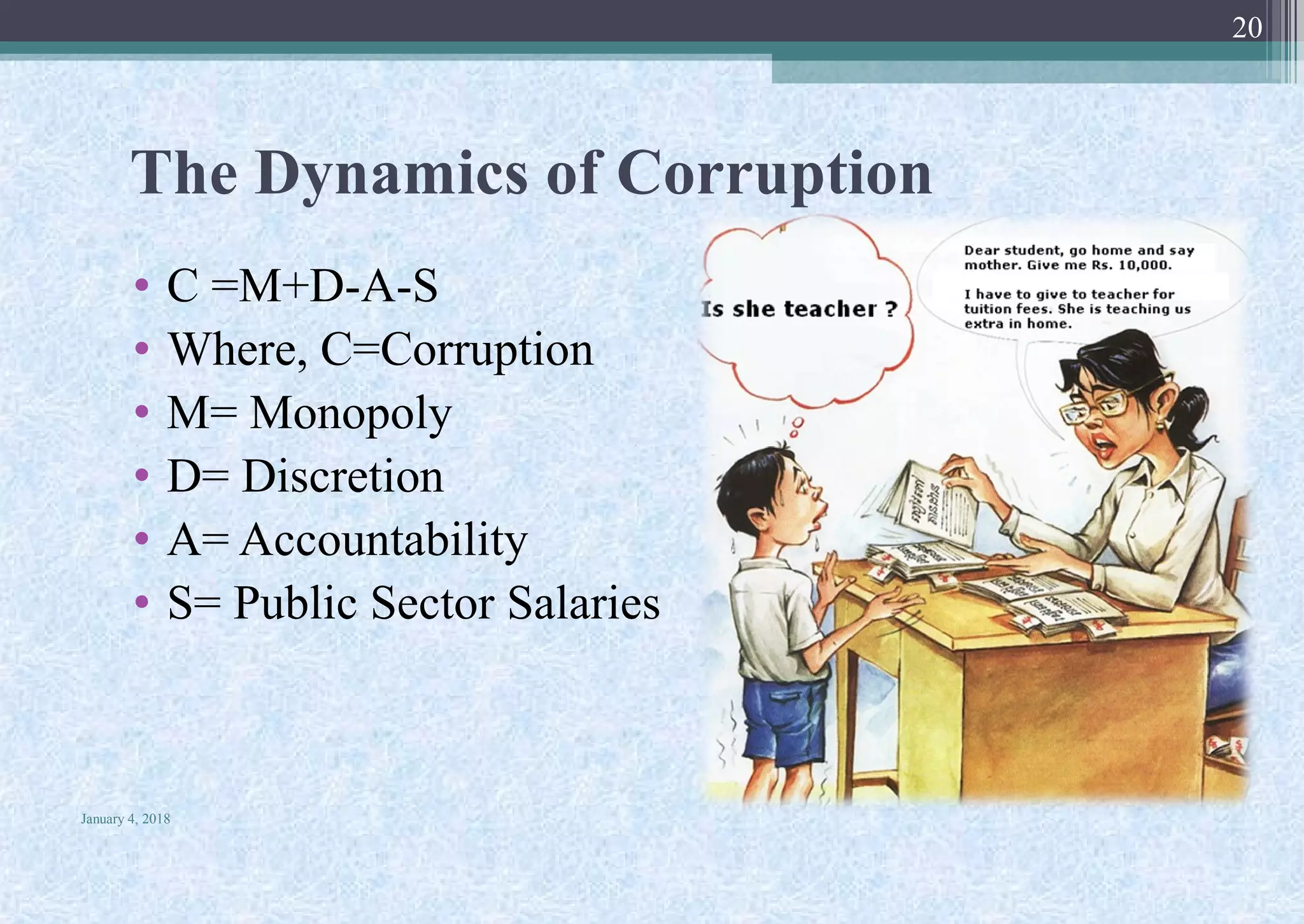 The Dynamics of Corruption
• C =M+D-A-S
• Where, C=Corruption
• M= Monopoly
• D= Discretion
• A= Accountability
• S= Public Sector Salaries
January 4, 2018
20
 