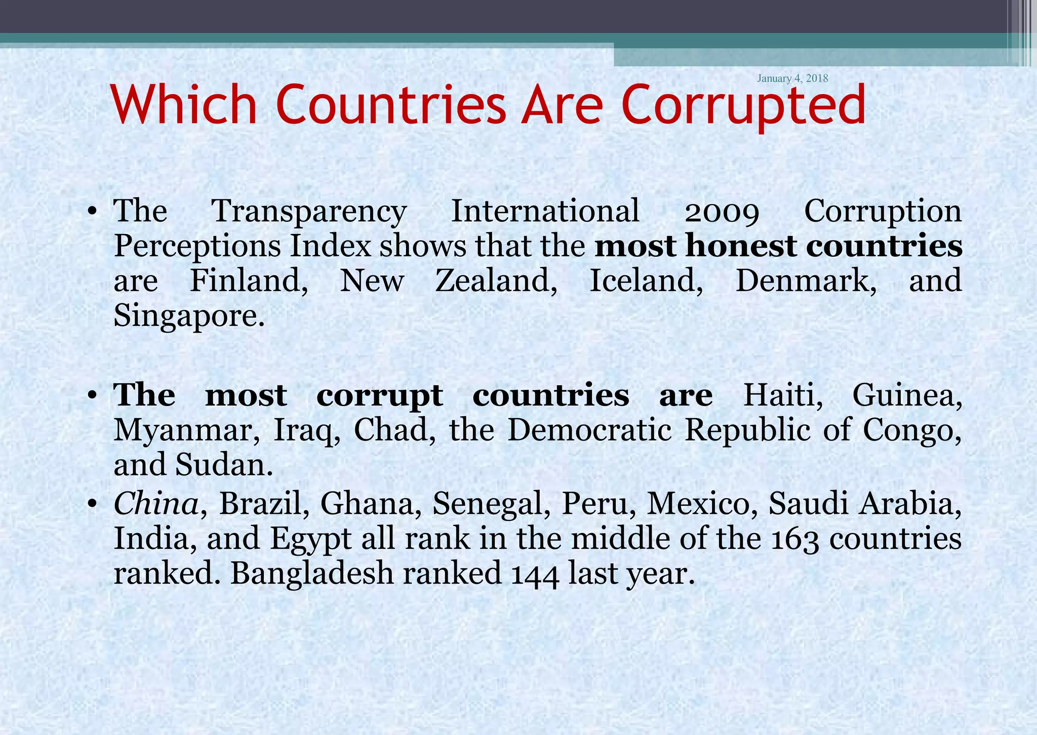 January 4, 2018
Which Countries Are Corrupted
• The Transparency International 2009 Corruption
Perceptions Index shows that the most honest countries
are Finland, New Zealand, Iceland, Denmark, and
Singapore.
• The most corrupt countries are Haiti, Guinea,
Myanmar, Iraq, Chad, the Democratic Republic of Congo,
and Sudan.
• China, Brazil, Ghana, Senegal, Peru, Mexico, Saudi Arabia,
India, and Egypt all rank in the middle of the 163 countries
ranked. Bangladesh ranked 144 last year.
 