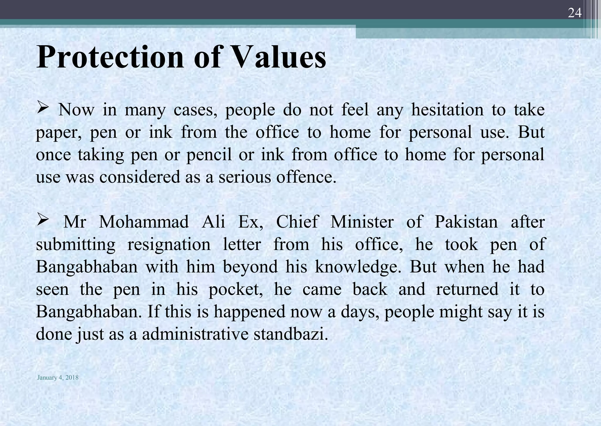 Protection of Values
 Now in many cases, people do not feel any hesitation to take
paper, pen or ink from the office to home for personal use. But
once taking pen or pencil or ink from office to home for personal
use was considered as a serious offence.
 Mr Mohammad Ali Ex, Chief Minister of Pakistan after
submitting resignation letter from his office, he took pen of
Bangabhaban with him beyond his knowledge. But when he had
seen the pen in his pocket, he came back and returned it to
Bangabhaban. If this is happened now a days, people might say it is
done just as a administrative standbazi.
January 4, 2018
24
 