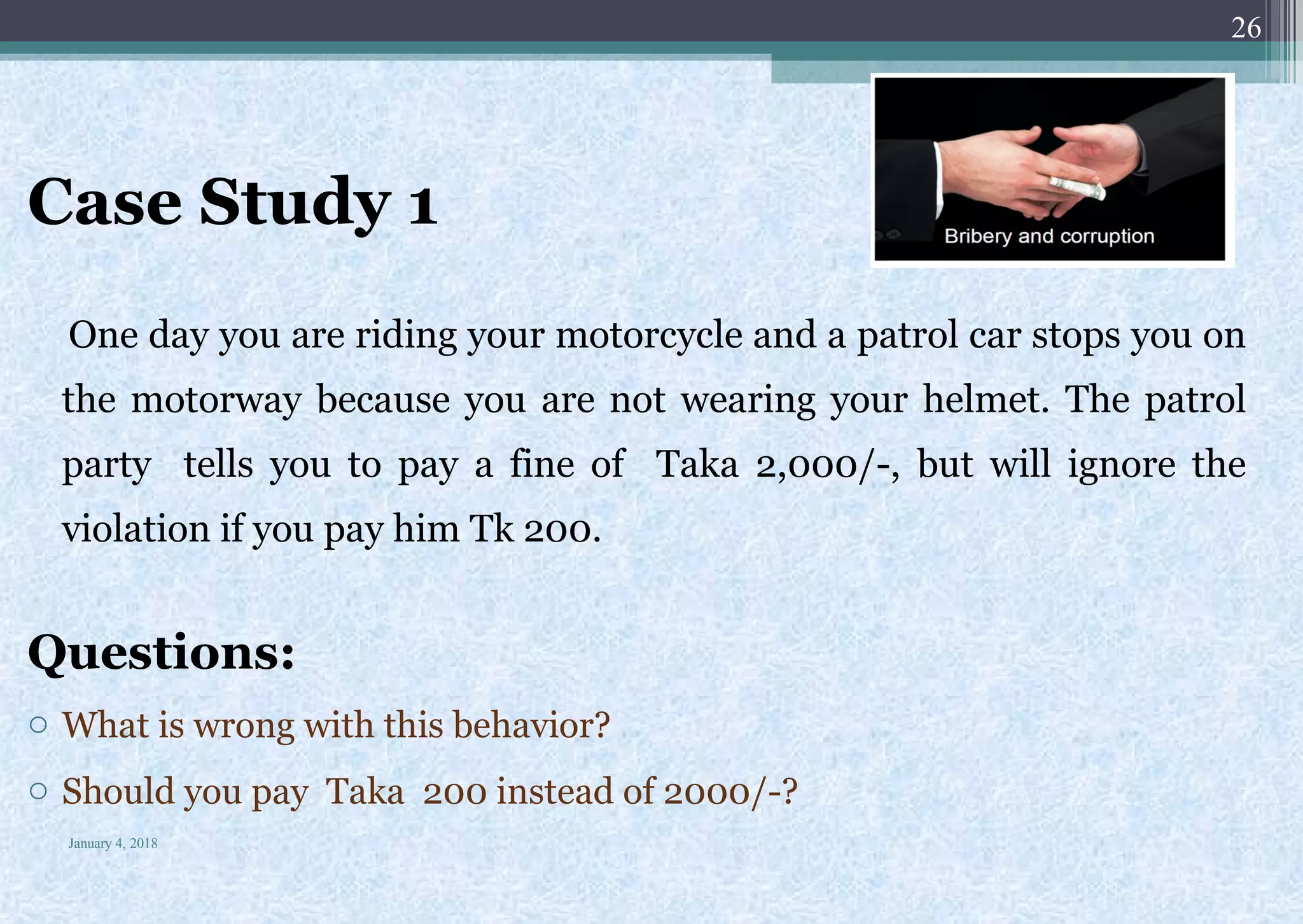 Case Study 1
One day you are riding your motorcycle and a patrol car stops you on
the motorway because you are not wearing your helmet. The patrol
party tells you to pay a fine of Taka 2,000/-, but will ignore the
violation if you pay him Tk 200.
Questions:
o What is wrong with this behavior?
o Should you pay Taka 200 instead of 2000/-?
January 4, 2018
26
 