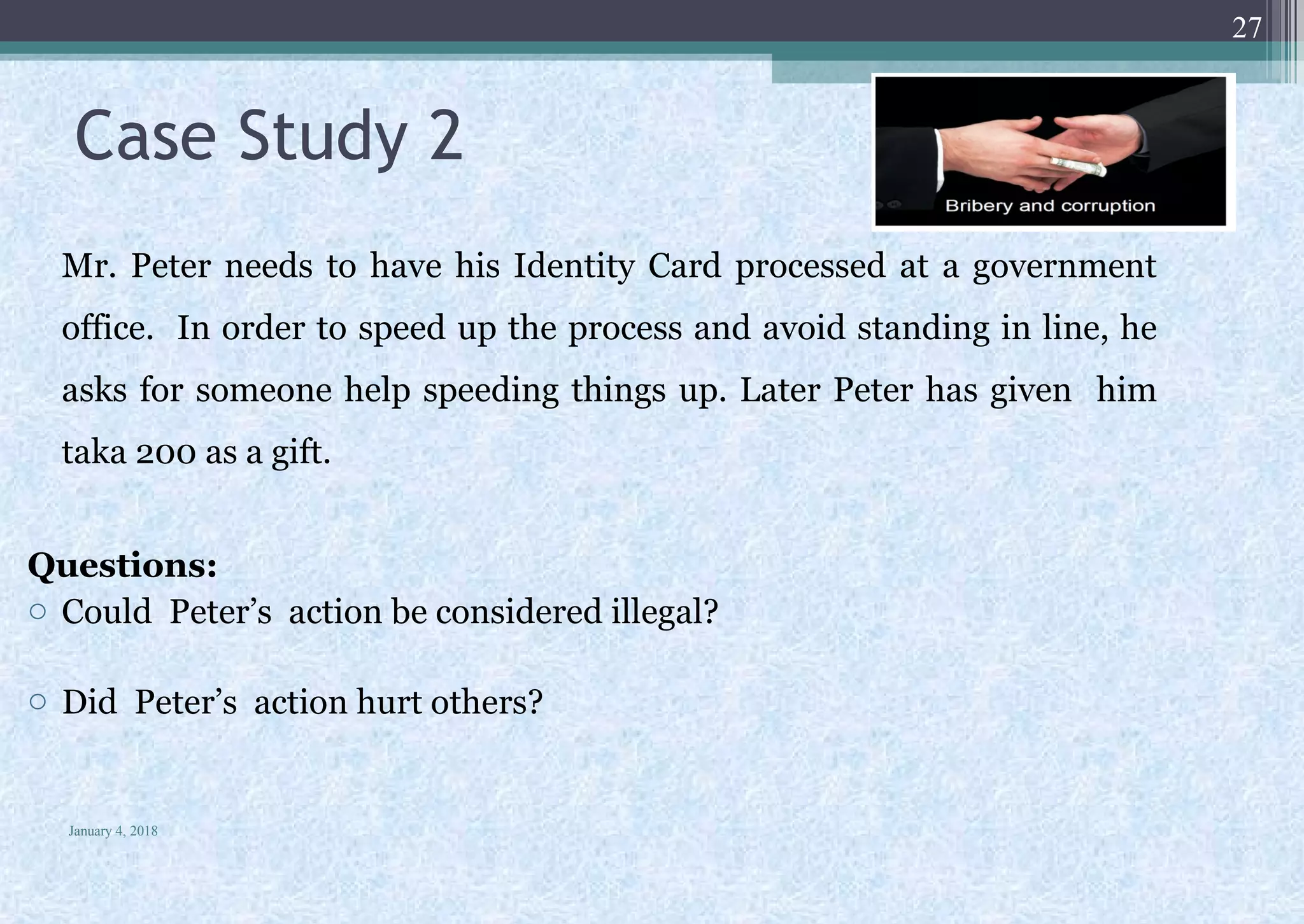 Case Study 2
Mr. Peter needs to have his Identity Card processed at a government
office. In order to speed up the process and avoid standing in line, he
asks for someone help speeding things up. Later Peter has given him
taka 200 as a gift.
Questions:
o Could Peter’s action be considered illegal?
o Did Peter’s action hurt others?
January 4, 2018
27
 