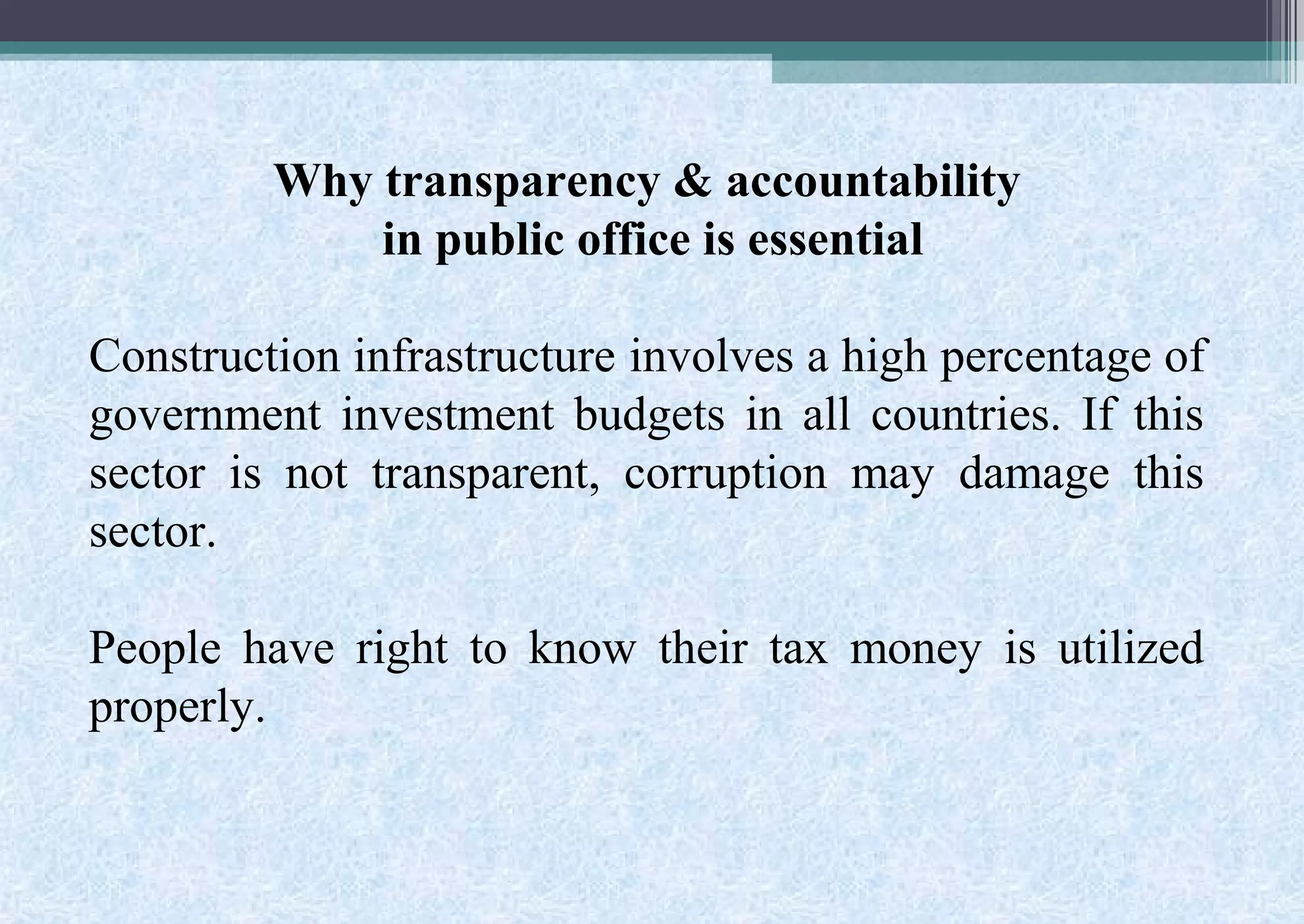 Why transparency & accountability
in public office is essential
Construction infrastructure involves a high percentage of
government investment budgets in all countries. If this
sector is not transparent, corruption may damage this
sector.
People have right to know their tax money is utilized
properly.
 
