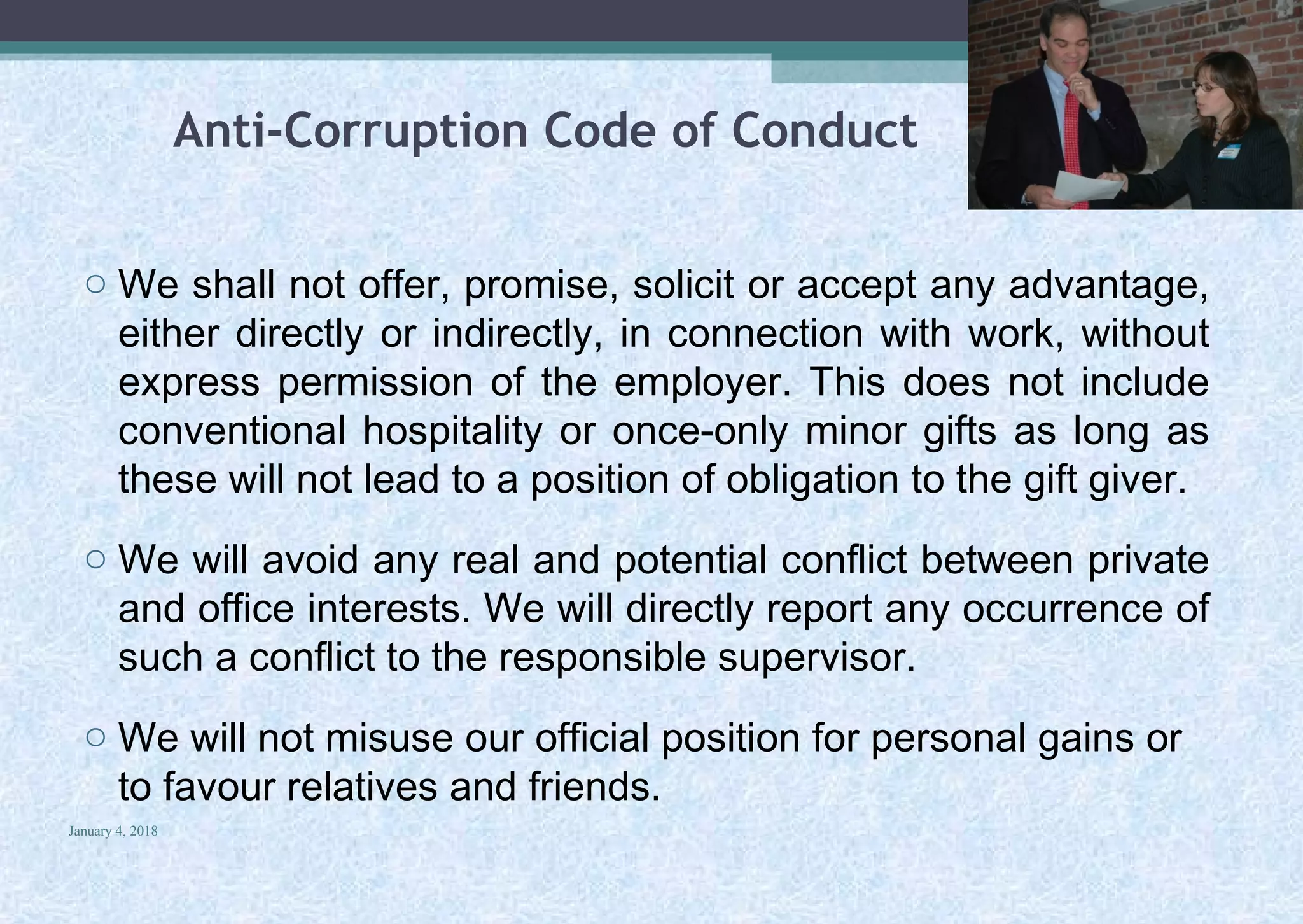 Anti-Corruption Code of Conduct
o We shall not offer, promise, solicit or accept any advantage,
either directly or indirectly, in connection with work, without
express permission of the employer. This does not include
conventional hospitality or once-only minor gifts as long as
these will not lead to a position of obligation to the gift giver.
o We will avoid any real and potential conflict between private
and office interests. We will directly report any occurrence of
such a conflict to the responsible supervisor.
o We will not misuse our official position for personal gains or
to favour relatives and friends.
January 4, 2018
30
 