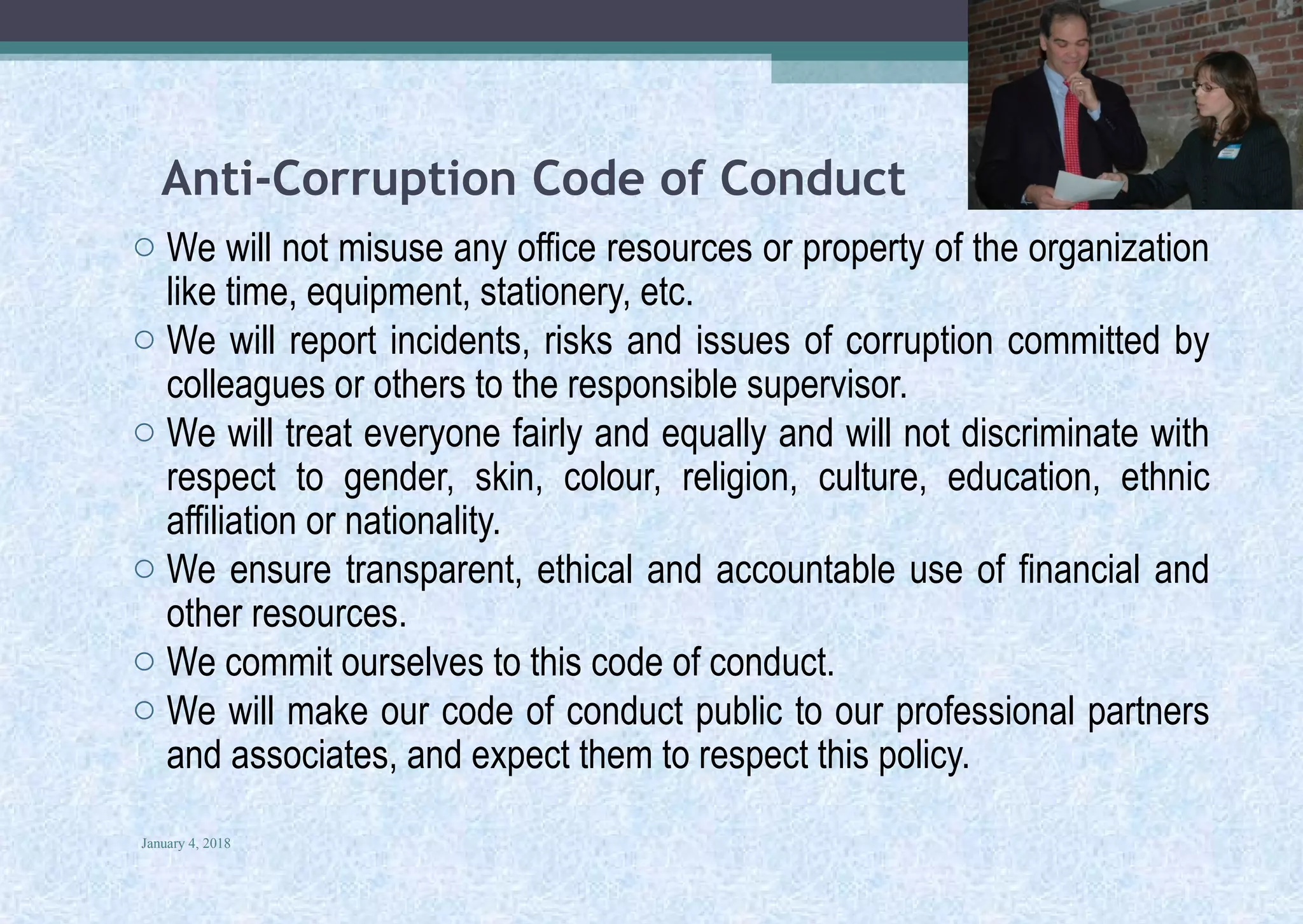 Anti-Corruption Code of Conduct
o We will not misuse any office resources or property of the organization
like time, equipment, stationery, etc.
o We will report incidents, risks and issues of corruption committed by
colleagues or others to the responsible supervisor.
o We will treat everyone fairly and equally and will not discriminate with
respect to gender, skin, colour, religion, culture, education, ethnic
affiliation or nationality.
o We ensure transparent, ethical and accountable use of financial and
other resources.
o We commit ourselves to this code of conduct.
o We will make our code of conduct public to our professional partners
and associates, and expect them to respect this policy.
January 4, 2018
31
 