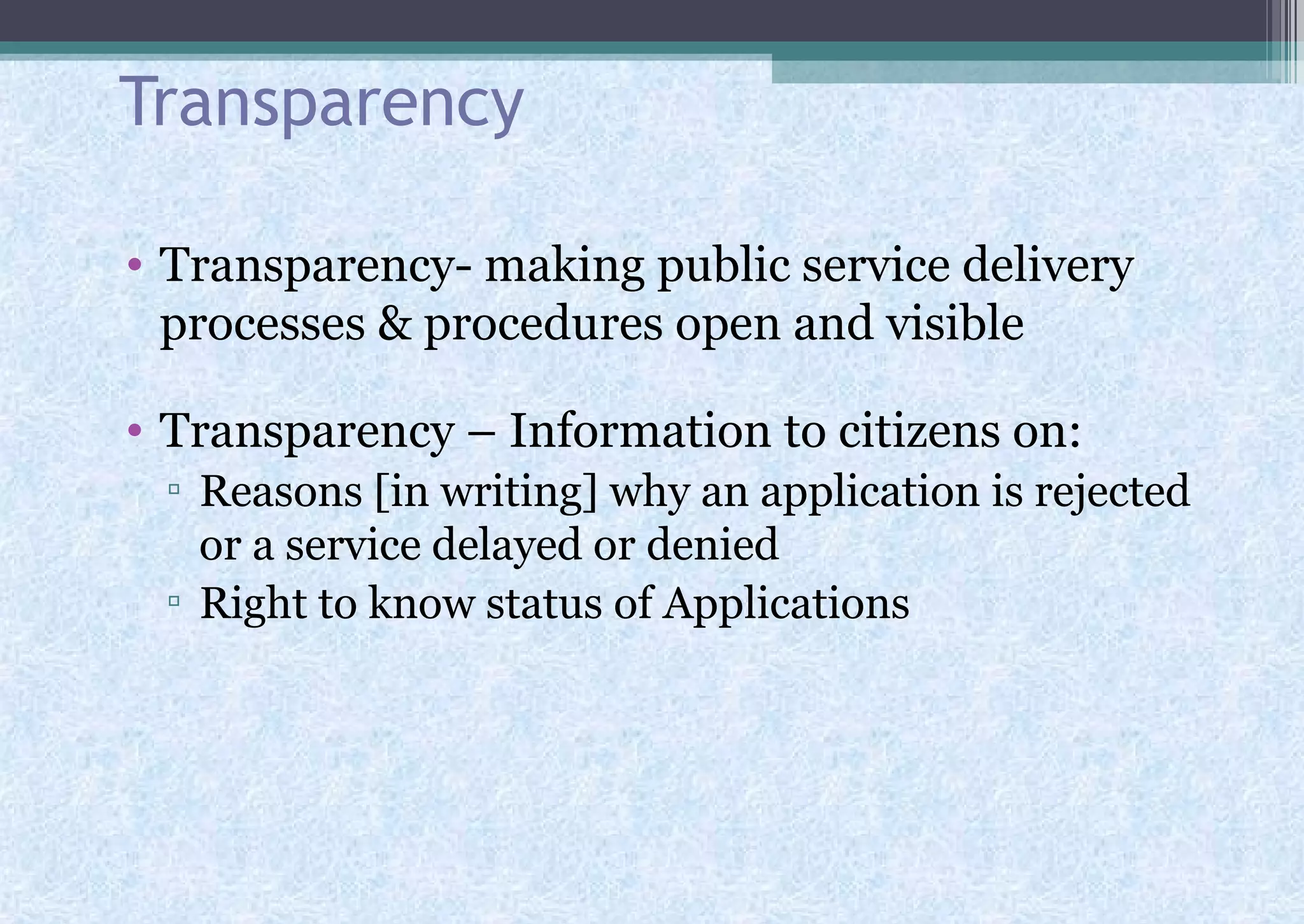 Transparency
• Transparency- making public service delivery
processes & procedures open and visible
• Transparency – Information to citizens on:
▫ Reasons [in writing] why an application is rejected
or a service delayed or denied
▫ Right to know status of Applications
 