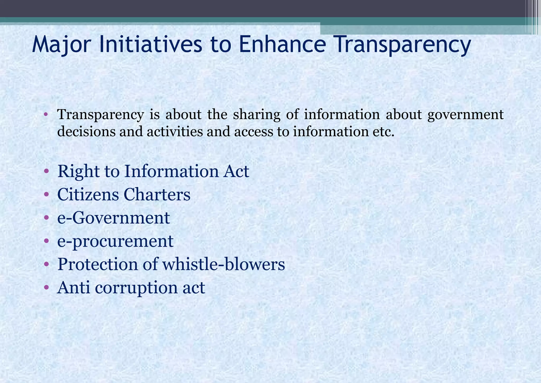Major Initiatives to Enhance Transparency
• Transparency is about the sharing of information about government
decisions and activities and access to information etc.
• Right to Information Act
• Citizens Charters
• e-Government
• e-procurement
• Protection of whistle-blowers
• Anti corruption act
 