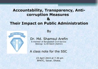 Accountability, Transparency, Anti-
corruption Measures
&
Their Impact on Public Administration
By
Dr. Md. Shamsul Arefin
A member of Bangladesh Civil Service
Belongs to 84 Batch (Admin)
A class note for the SSC
23 April 2014 at 7.30 pm
BPATC, Savar, Dhaka.
 