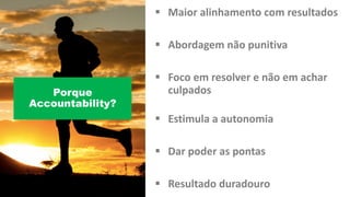 § Maior alinhamento com	resultados
§ Abordagem não punitiva
§ Foco em resolver	e	não em achar
culpados
§ Estimula a	autonomia
§ Dar	poder as	pontas
§ Resultado duradouro
Porque
Accountability?
 