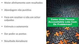 § Maior alinhamento com	resultados
§ Abordagem não punitiva
§ Foco em resolver	e	não em achar
culpados
§ Estimula a	autonomia
§ Dar	poder as	pontas
§ Resultado duradouro
Como Uma Pessoa
Accountable Lida Com
Os Problemas?
 