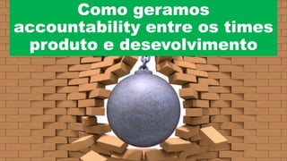 Como geramos
accountability entre os times
produto e desevolvimento
 