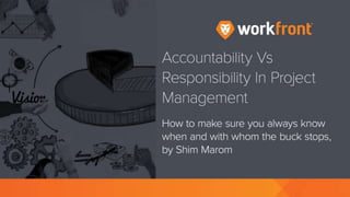 Accountability Vs Responsibility In Project Management
How to make sure you always know when and with whom the buck stops, by Shim Marom
Where the Buck Stops
Within the project management domain one has to have clear appreciation of the distinction
between accountability and responsibility, according to Shim Marom, author of quantmleap.com.
The fundamental point is the question of “when and where does the buck stop?”
Is it the project manager who is by default the one who needs to pay the ultimate price for the failure
or is this issue a bit more complicated than that?
Is there a point at which things might happen under your watch for which you could not and would
not take the responsibility?
The Difference Between Accountability and Responsibility
There don’t seem to be clear and unanimous definitions for each of these terms, for instance…
“Responsibility may be bestowed, but accountability must be taken. In other words, responsibility
can be given or received, even assumed, but that doesn’t automatically guarantee that personal
accountability will be taken. Which means that it’s possible to bear responsibility for something or
 