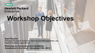 Workshop Objectives
Siani Pearson
Principal Research Scientist, Security and Manageability Lab,
Hewlett Packard Labs Bristol
Workshop on Governance-Accountability-
Compliance in the Cloud – November 16th, 2015
 