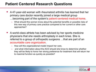 Patient Centered Research Questions

 A 47-year-old woman with rheumatoid arthritis has learned that her
  primary care doctor recently joined a large medical group
  …becoming part of the system’s patient-centered medical home.
   – What should this woman know about the potential benefits or possible risks of
     this new way of primary care practice compared to her current or other care
     approaches?

 A world-class athlete has been advised by her sports medicine
  physicians that she needs arthroplasty in each knee. She is
  referred to a group of orthopedic surgeons …that are part of an
  accountable care organization.
   – How will this organizational model impact her care,
   – and what information about the ACO should she know to determine whether
     they will be likely to honor her strong preference for treatment that will return her
     to maximal function as quickly as possible?




                                           10
 