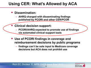 Using CER: What’s Allowed by ACA

  Dissemination:
    – AHRQ charged with disseminating findings
      published by PCORI and other CER/PCOR

  Clinical decision support:
    – PCORI/AHRQ expected to promote use of findings
      via automated clinical support tools

  Use of PCORI findings in coverage and
   reimbursement decisions by public programs
    – findings can’t be sole input to Medicare coverage
      decisions but ACA does not prohibit use




 Rich EC, Docteur E, MPR CHCE Issue Brief 2010
                             12
 