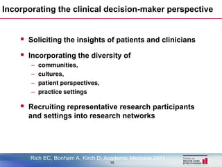 Incorporating the clinical decision-maker perspective


     Soliciting the insights of patients and clinicians
     Incorporating the diversity of
       –   communities,
       –   cultures,
       –   patient perspectives,
       –   practice settings

     Recruiting representative research participants
      and settings into research networks




       Rich EC, Bonham A, Kirch D, Academic Medicine 2011
                                    15
 