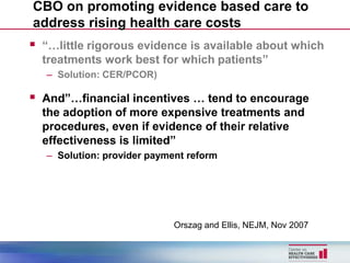 CBO on promoting evidence based care to
address rising health care costs
 “…little rigorous evidence is available about which
  treatments work best for which patients”
   – Solution: CER/PCOR)

 And”…financial incentives … tend to encourage
  the adoption of more expensive treatments and
  procedures, even if evidence of their relative
  effectiveness is limited”
   – Solution: provider payment reform




                             Orszag and Ellis, NEJM, Nov 2007
 